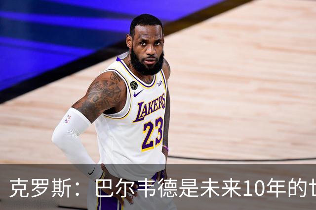 克罗斯：巴尔韦德是未来10年的世界级 我是他粉丝
