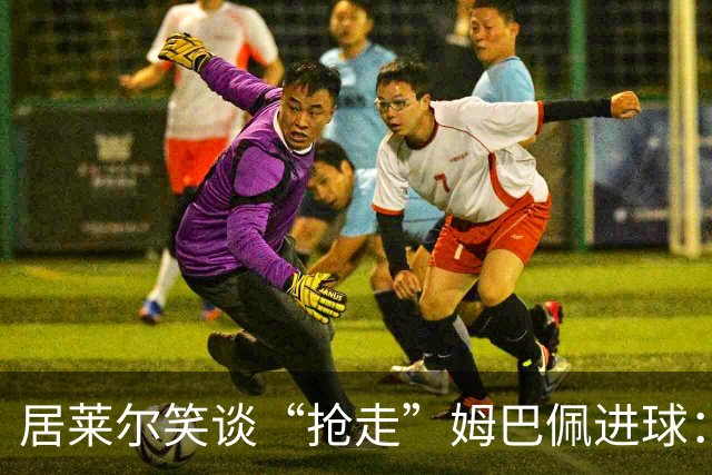 居莱尔笑谈“抢走”姆巴佩进球：我知道他还会再进一个
